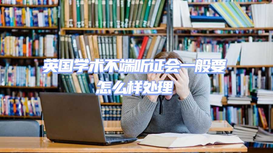 英國(guó)學(xué)術(shù)不端聽證會(huì)一般要怎么樣處理